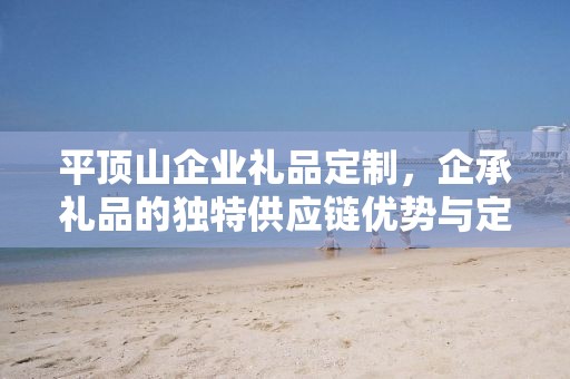 平顶山企业礼品定制，企承礼品的独特供应链优势与定制服务