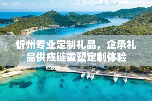 忻州专业定制礼品，企承礼品供应链重塑定制体验